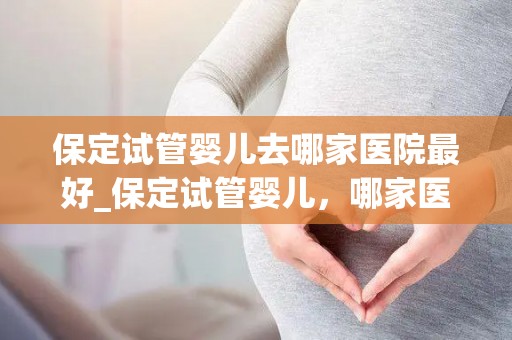 保定试管婴儿去哪家医院最好_保定试管婴儿，哪家医院最权威？