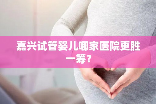 嘉兴试管婴儿哪家医院更胜一筹？