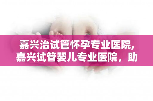 嘉兴治试管怀孕专业医院,嘉兴试管婴儿专业医院，助您圆梦好孕