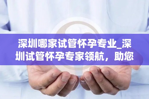 深圳哪家试管怀孕专业_深圳试管怀孕专家领航，助您圆梦好孕