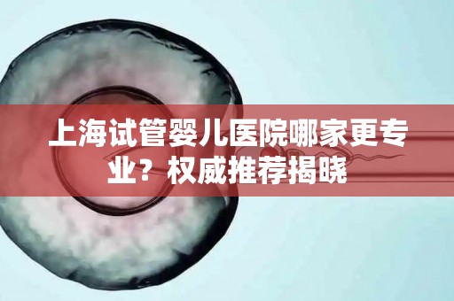 上海试管婴儿医院哪家更专业？权威推荐揭晓