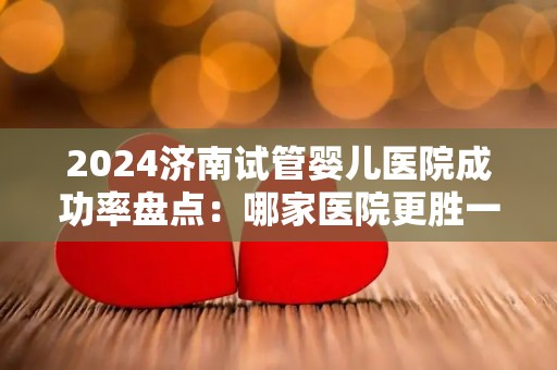 2024济南试管婴儿医院成功率盘点：哪家医院更胜一筹？