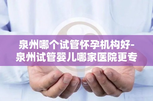 泉州哪个试管怀孕机构好-泉州试管婴儿哪家医院更专业？