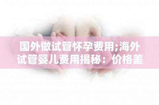 国外做试管怀孕费用;海外试管婴儿费用揭秘：价格差异大，选择需谨慎