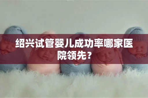 绍兴试管婴儿成功率哪家医院领先？