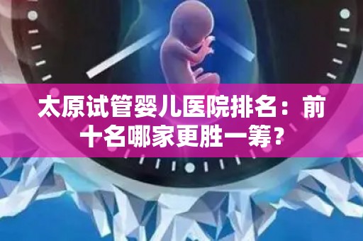 太原试管婴儿医院排名：前十名哪家更胜一筹？