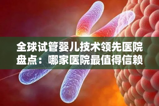 全球试管婴儿技术领先医院盘点：哪家医院最值得信赖？
