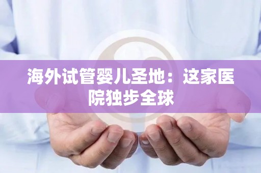 海外试管婴儿圣地：这家医院独步全球