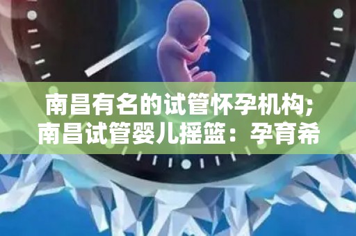 南昌有名的试管怀孕机构;南昌试管婴儿摇篮：孕育希望，成就生命奇迹