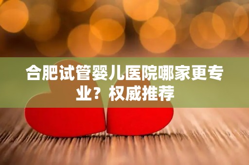 合肥试管婴儿医院哪家更专业?权威推荐 合肥试管婴儿医院哪家更专业?权威推荐