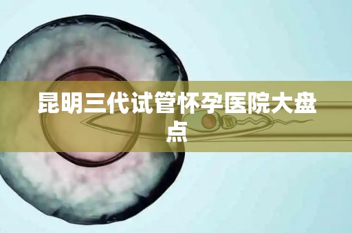 昆明三代试管怀孕医院大盘点 昆明三代试管怀孕医院大盘点