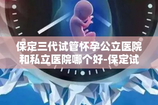 保定三代试管怀孕公立医院和私立医院哪个好-保定试管婴儿：公立医院VS私立医院，哪家更胜一筹？