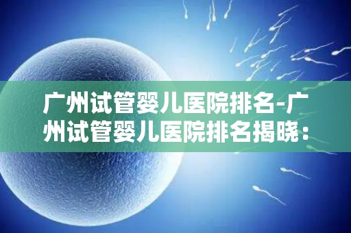 广州试管婴儿医院排名-广州试管婴儿医院排名揭晓:哪家医院更胜一筹? 广州试管婴儿医院排名-广州试管婴儿医院排名揭晓:哪家医院更胜一筹?