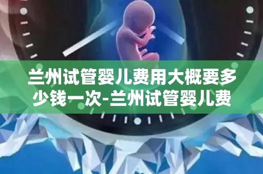 兰州试管婴儿费用大概要多少钱一次-兰州试管婴儿费用揭秘：一次需花多少？