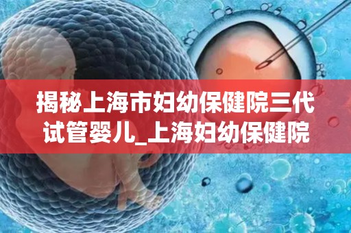揭秘上海市妇幼保健院三代试管婴儿_上海妇幼保健院三代试管婴儿技术揭秘：突破生育难题新篇章