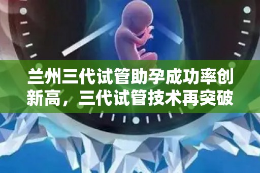 兰州三代试管助孕成功率创新高，三代试管技术再突破