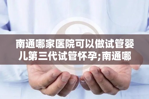 南通哪家医院可以做试管婴儿第三代试管怀孕;南通哪家医院第三代试管婴儿成功率最高？