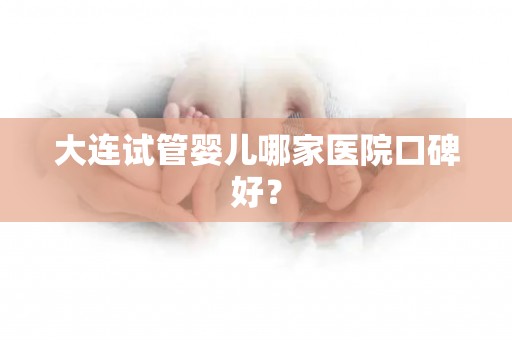 大连试管婴儿哪家医院口碑好？