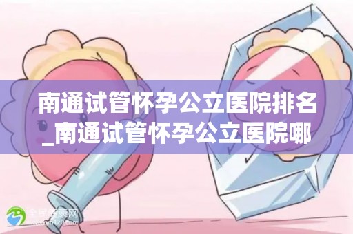 南通试管怀孕公立医院排名_南通试管怀孕公立医院哪家强？权威排名揭晓