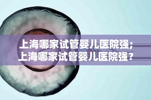 上海哪家试管婴儿医院强;上海哪家试管婴儿医院强？权威排名揭晓