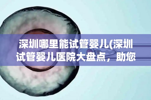 深圳哪里能试管婴儿(深圳试管婴儿医院大盘点，助您好孕”无忧)