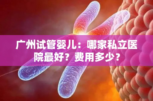 广州试管婴儿:哪家私立医院最好?费用多少? 广州试管婴儿:哪家私立医院最好?费用多少?