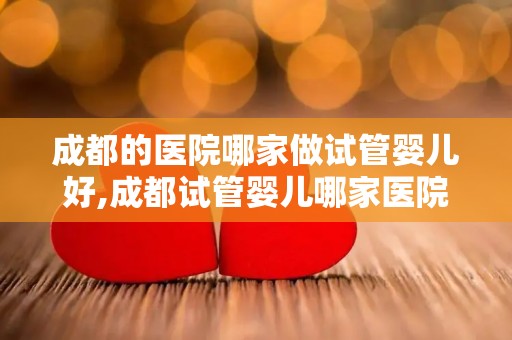 成都的医院哪家做试管婴儿好,成都试管婴儿哪家医院口碑最佳？