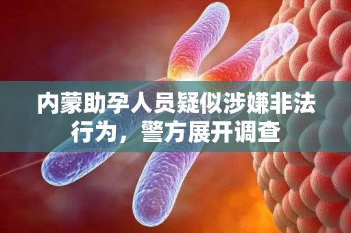 内蒙助孕人员疑似涉嫌非法行为，警方展开调查