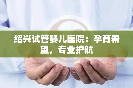 绍兴试管婴儿医院：孕育希望，专业护航