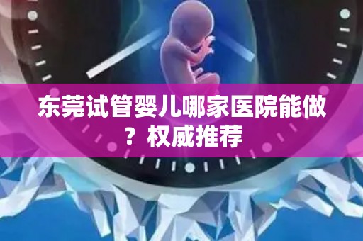 东莞试管婴儿哪家医院能做？权威推荐