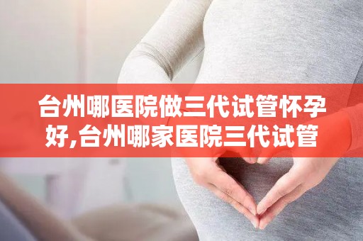 台州哪医院做三代试管怀孕好,台州哪家医院三代试管怀孕成功率最高？