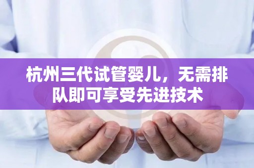 杭州三代试管婴儿，无需排队即可享受先进技术