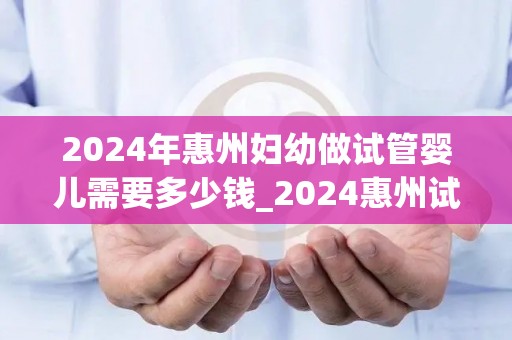 2024年惠州妇幼做试管婴儿需要多少钱_2024惠州试管婴儿费用大揭秘