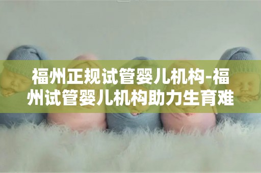 福州正规试管婴儿机构-福州试管婴儿机构助力生育难题破解