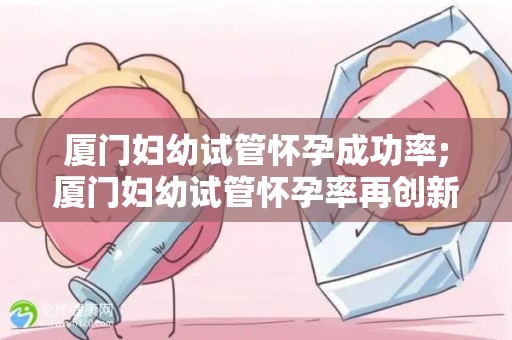 厦门妇幼试管怀孕成功率;厦门妇幼试管怀孕率再创新高