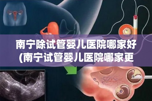 南宁除试管婴儿医院哪家好(南宁试管婴儿医院哪家更胜一筹？)