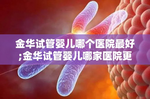 金华试管婴儿哪个医院最好;金华试管婴儿哪家医院更胜一筹？