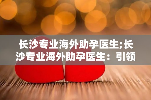 长沙专业海外助孕医生;长沙专业海外助孕医生：引领全球生育新试管