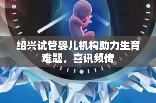绍兴试管婴儿机构助力生育难题，喜讯频传