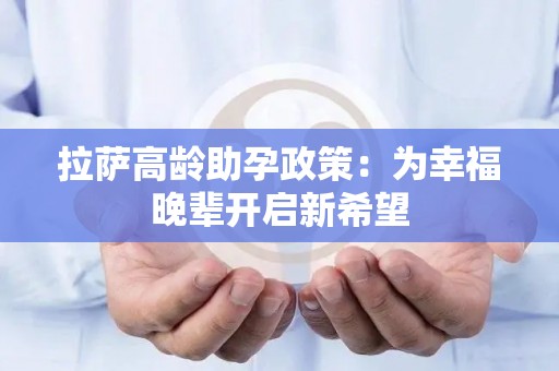 拉萨高龄助孕政策：为幸福晚辈开启新希望