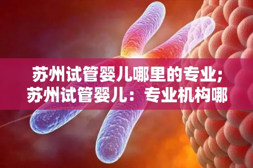 苏州试管婴儿哪里的专业;苏州试管婴儿:专业机构哪家强? 苏州试管婴儿哪里的专业;苏州试管婴儿:专业机构哪家强?