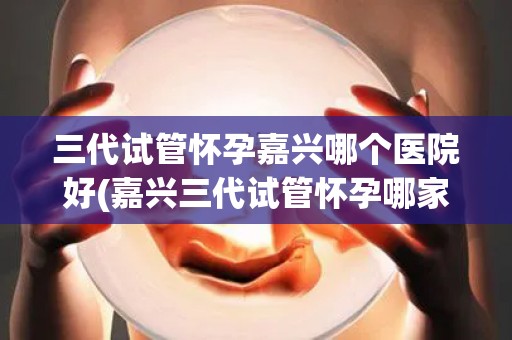 三代试管怀孕嘉兴哪个医院好(嘉兴三代试管怀孕哪家医院更胜一筹？)