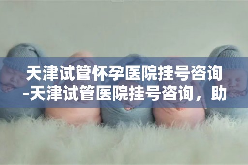 天津试管怀孕医院挂号咨询-天津试管医院挂号咨询，助您顺利孕育新生命