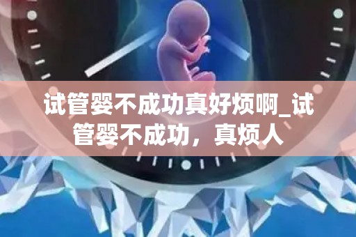 试管婴不成功真好烦啊_试管婴不成功，真烦人