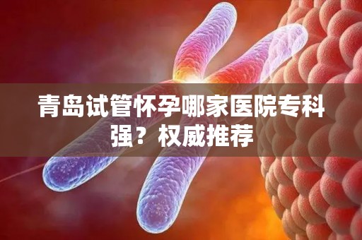 青岛试管怀孕哪家医院专科强？权威推荐