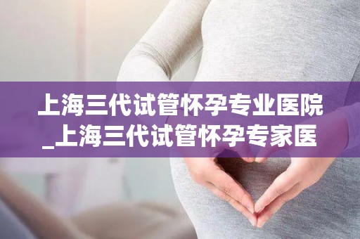上海三代试管怀孕专业医院_上海三代试管怀孕专家医院，助您圆梦好孕