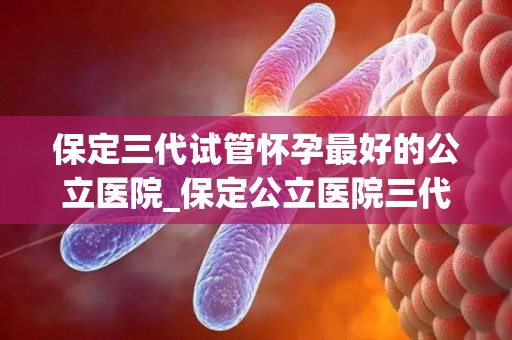 保定三代试管怀孕最好的公立医院_保定公立医院三代试管助孕，喜讯连连