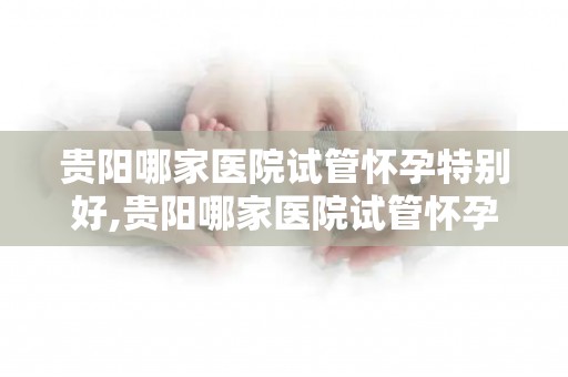 贵阳哪家医院试管怀孕特别好,贵阳哪家医院试管怀孕率高？这家医院是首选