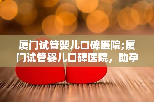 厦门试管婴儿口碑医院;厦门试管婴儿口碑医院，助孕成功率高