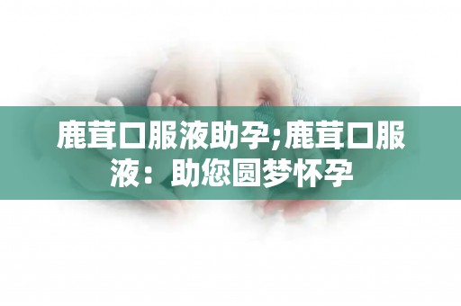 鹿茸口服液助孕;鹿茸口服液：助您圆梦怀孕